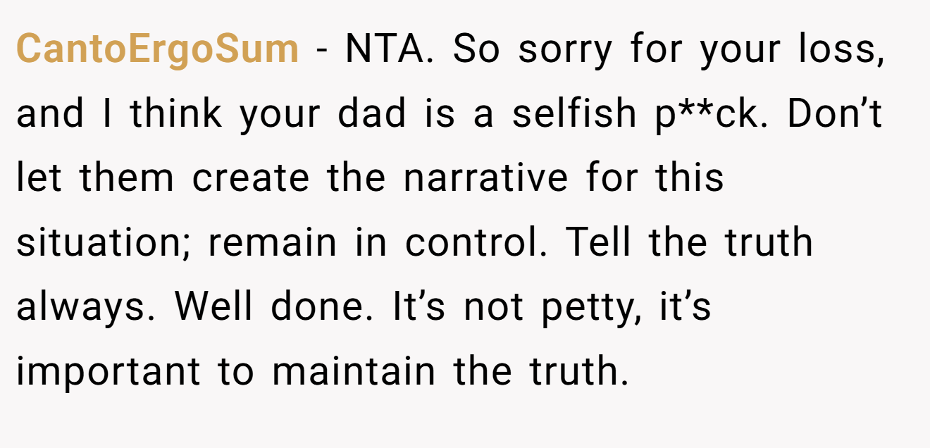 CantoErgoSum - NTA. So sorry for your loss, and I think your dad is a selfish p**ck. Don’t let them create the narrative for this situation; remain in control. Tell the truth always. Well done. It’s not petty, it’s important to maintain the truth.