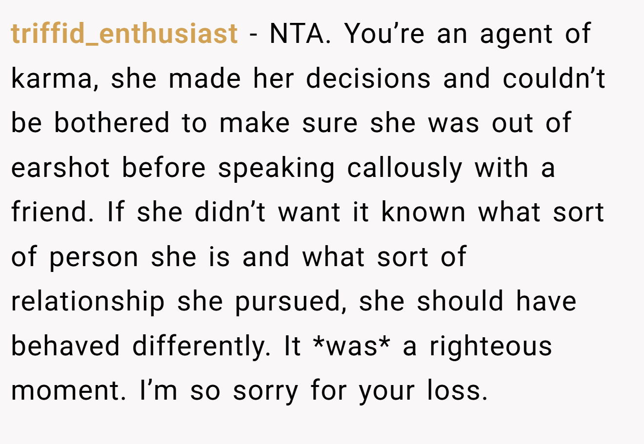 triffid_enthusiast - NTA. You’re an agent of karma, she made her decisions and couldn’t be bothered to make sure she was out of earshot before speaking callously with a friend. If she didn’t want it known what sort of person she is and what sort of relationship she pursued, she should have behaved differently. It *was* a righteous moment. I’m so sorry for your loss.