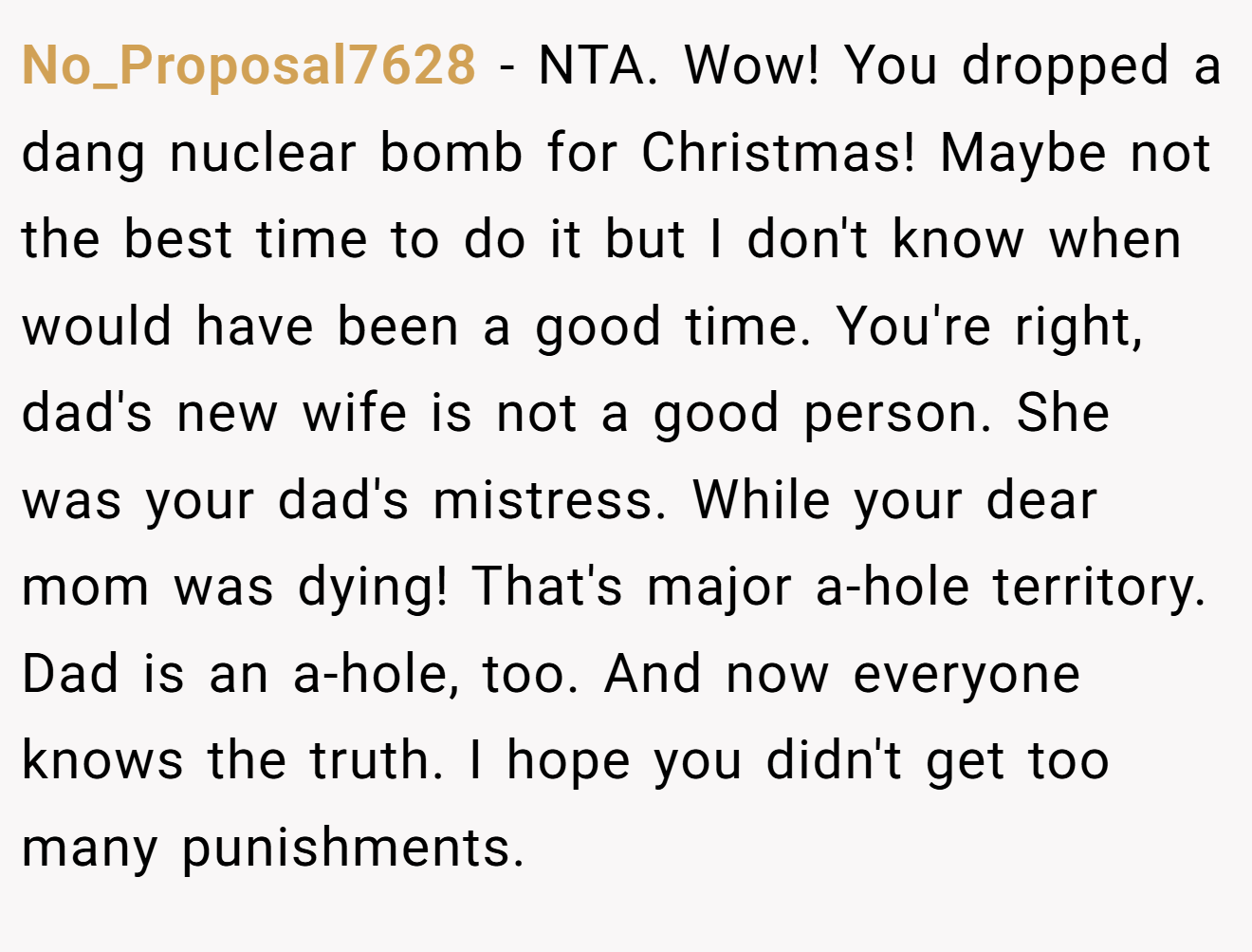 No_Proposal7628 - NTA. Wow! You dropped a dang nuclear bomb for Christmas! Maybe not the best time to do it but I don't know when would have been a good time. You're right, dad's new wife is not a good person. She was your dad's mistress. While your dear mom was dying! That's major a-hole territory. Dad is an a-hole, too. And now everyone knows the truth. I hope you didn't get too many punishments.