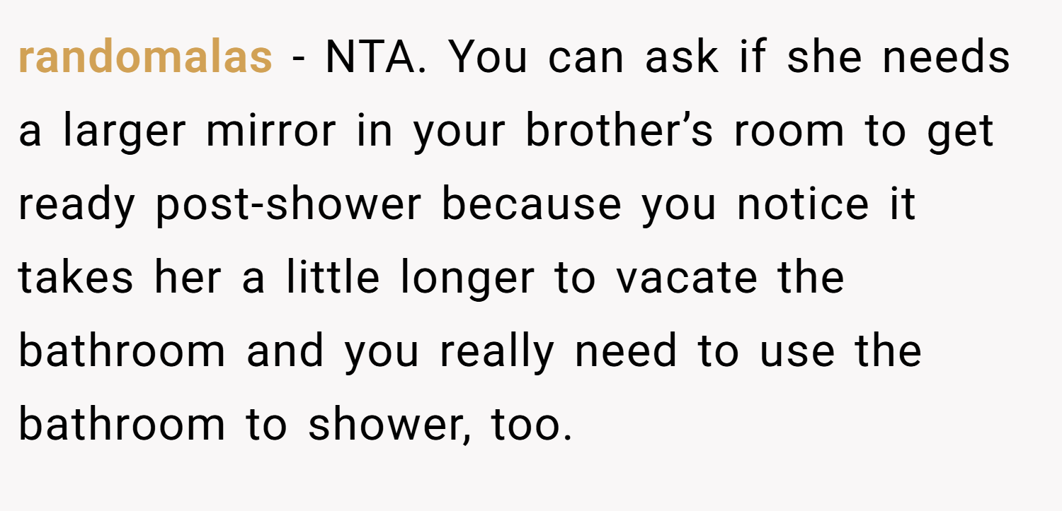 randomalas − NTA. You can ask if she needs a larger mirror in your brother’s room to get ready post-shower because you notice it takes her a little longer to vacate the bathroom and you really need to use the bathroom to shower, too.