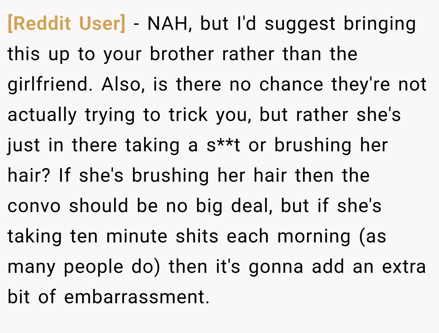 [Reddit User] − NAH, but I'd suggest bringing this up to your brother rather than the girlfriend. Also, is there no chance they're not actually trying to trick you, but rather she's just in there taking a s**t or brushing her hair? If she's brushing her hair then the convo should be no big deal, but if she's taking ten minute shits each morning (as many people do) then it's gonna add an extra bit of embarrassment.