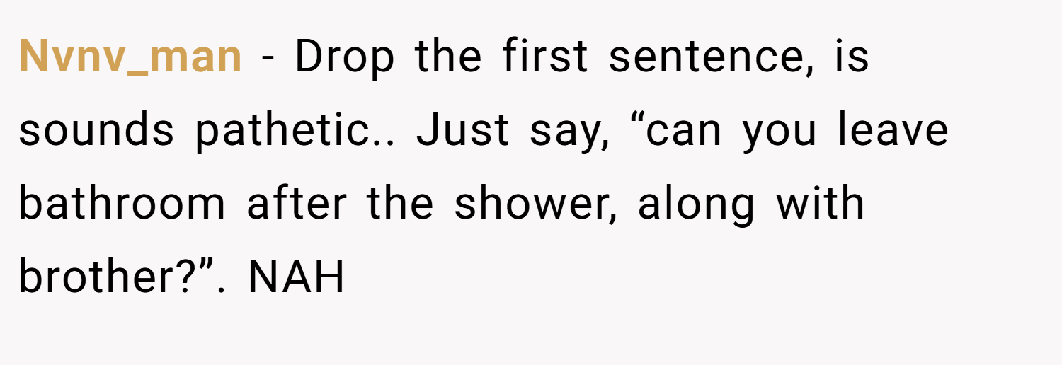 Nvnv_man − Drop the first sentence, is sounds pathetic.. Just say, “can you leave bathroom after the shower, along with brother?”. NAH