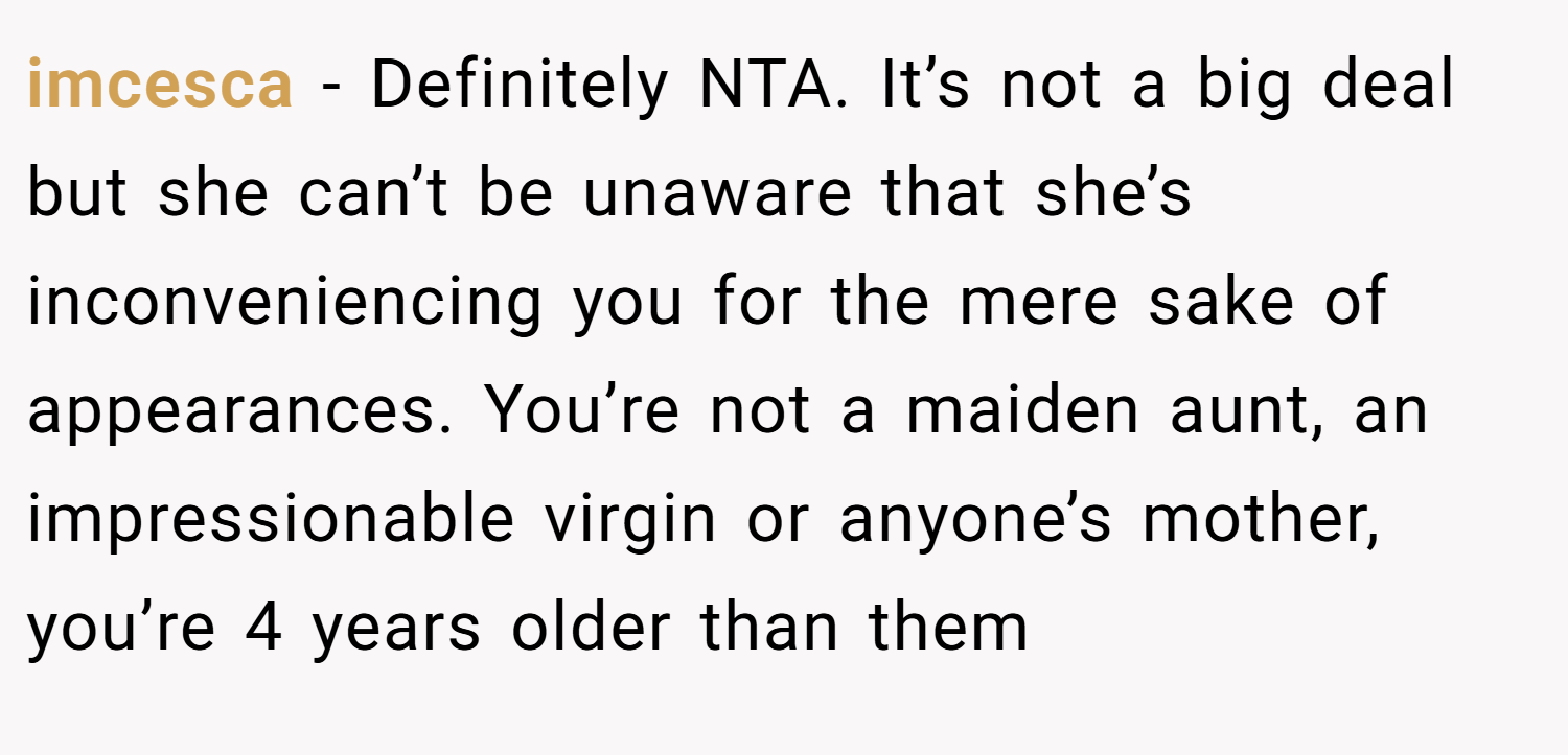 imcesca − Definitely NTA. It’s not a big deal but she can’t be unaware that she’s inconveniencing you for the mere sake of appearances. You’re not a maiden aunt, an impressionable virgin or anyone’s mother, you’re 4 years older than them