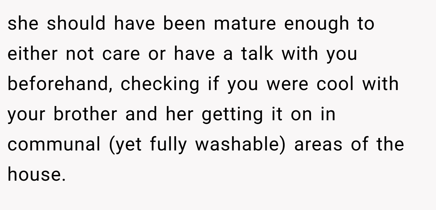she should have been mature enough to either not care or have a talk with you beforehand, checking if you were cool with your brother and her getting it on in communal (yet fully washable) areas of the house.