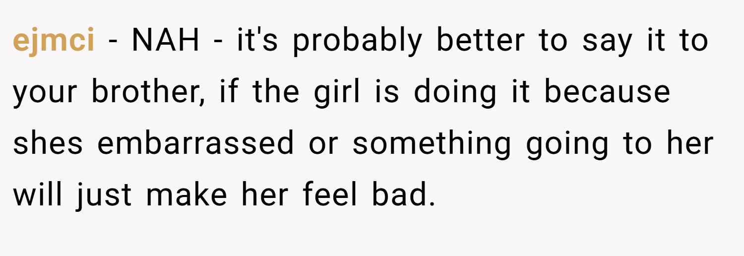 ejmci − NAH - it's probably better to say it to your brother, if the girl is doing it because shes embarrassed or something going to her will just make her feel bad.
