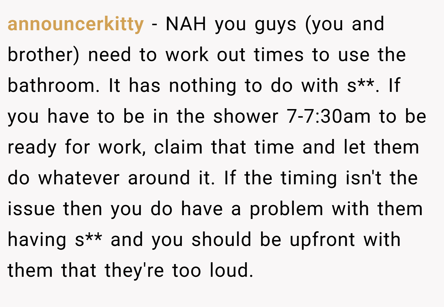 announcerkitty − NAH you guys (you and brother) need to work out times to use the bathroom. It has nothing to do with s**. If you have to be in the shower 7-7:30am to be ready for work, claim that time and let them do whatever around it. If the timing isn't the issue then you do have a problem with them having s** and you should be upfront with them that they're too loud.
