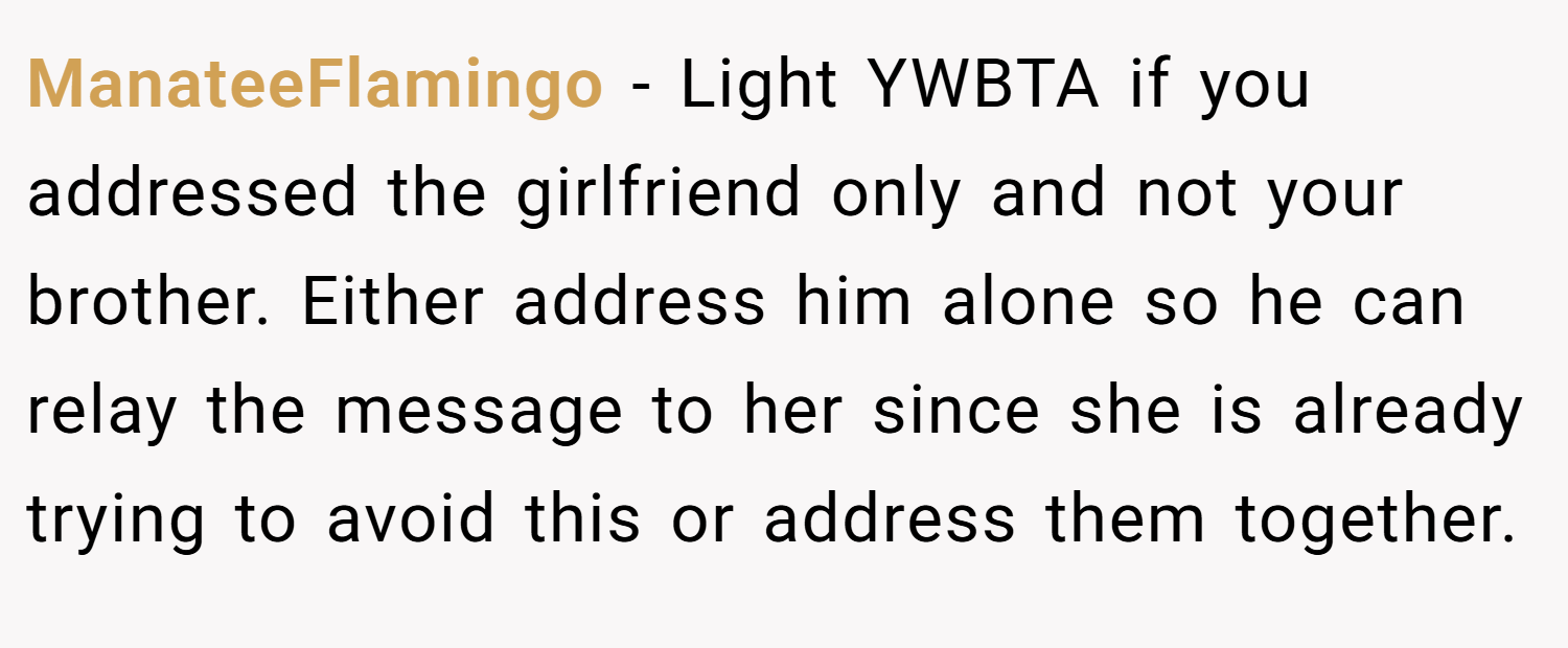 ManateeFlamingo − Light YWBTA if you addressed the girlfriend only and not your brother. Either address him alone so he can relay the message to her since she is already trying to avoid this or address them together.