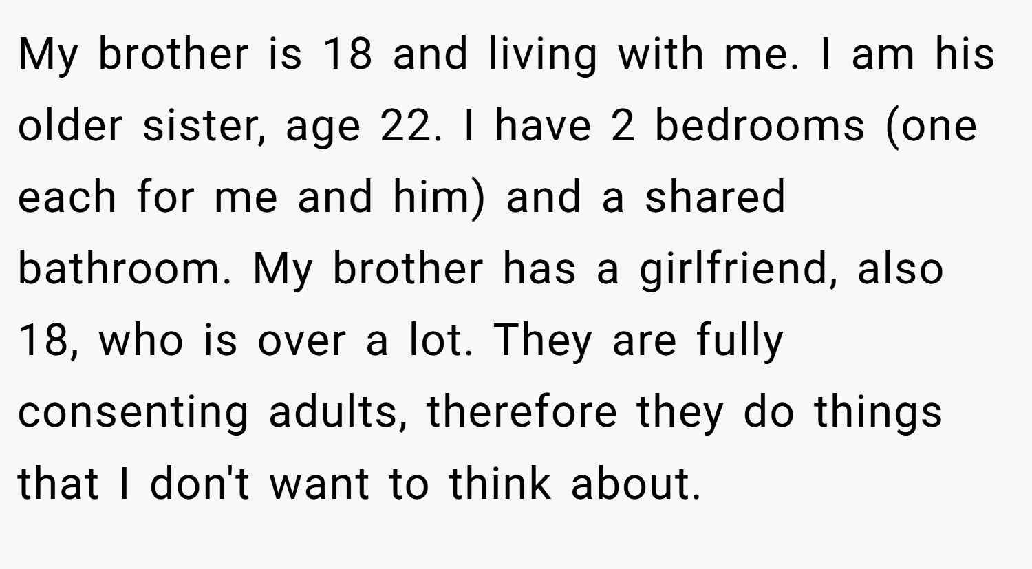 My brother is 18 and living with me. I am his older sister, age 22. I have 2 bedrooms (one each for me and him) and a shared bathroom. My brother has a girlfriend, also 18, who is over a lot. They are fully consenting adults, therefore they do things that I don't want to think about.
