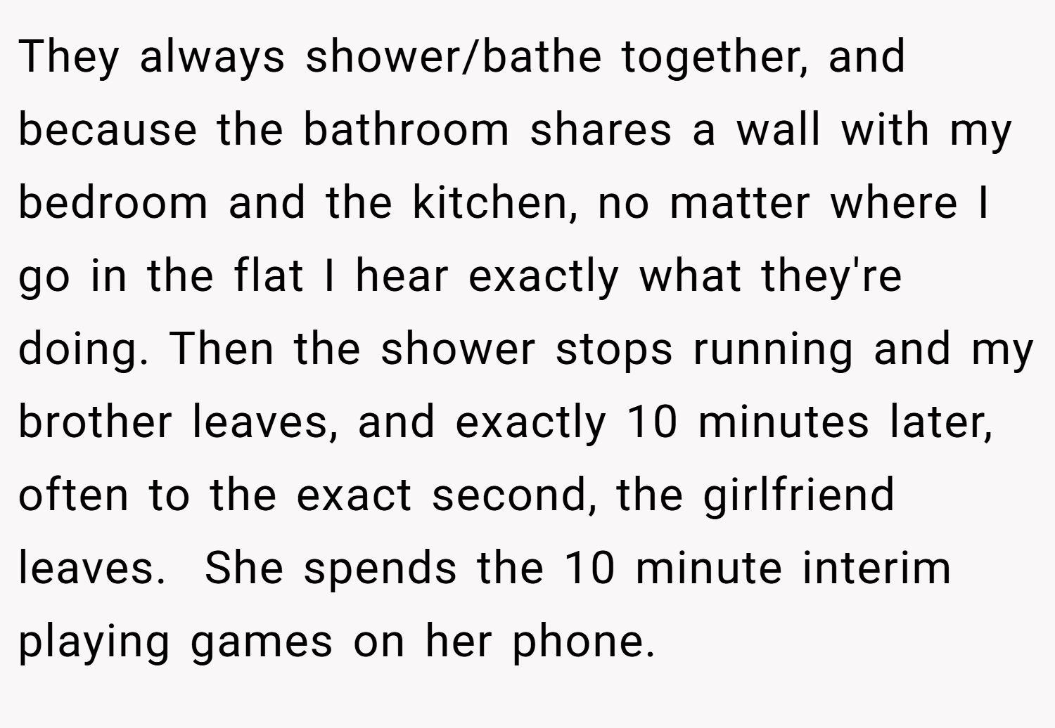 They always shower/bathe together, and because the bathroom shares a wall with my bedroom and the kitchen, no matter where I go in the flat I hear exactly what they're doing. Then the shower stops running and my brother leaves, and exactly 10 minutes later, often to the exact second, the girlfriend leaves.  She spends the 10 minute interim playing games on her phone.
