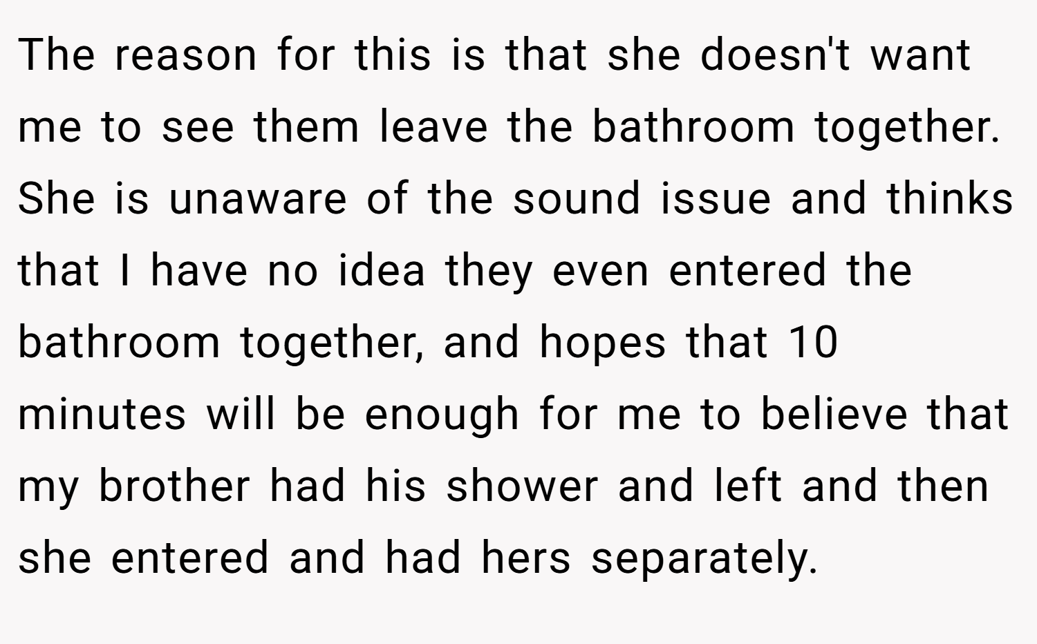 The reason for this is that she doesn't want me to see them leave the bathroom together. She is unaware of the sound issue and thinks that I have no idea they even entered the bathroom together, and hopes that 10 minutes will be enough for me to believe that my brother had his shower and left and then she entered and had hers separately.