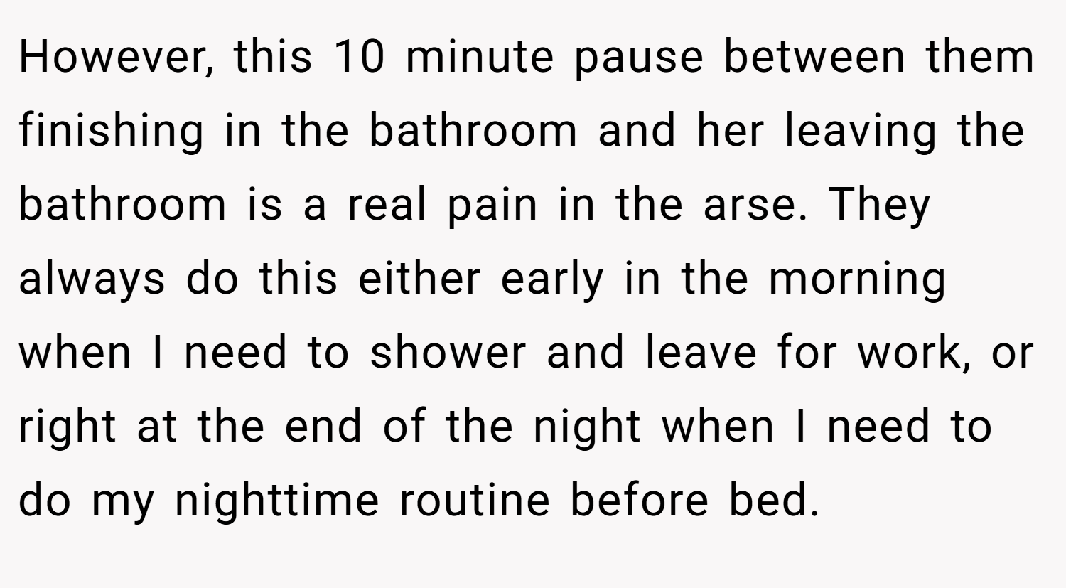 However, this 10 minute pause between them finishing in the bathroom and her leaving the bathroom is a real pain in the arse. They always do this either early in the morning when I need to shower and leave for work, or right at the end of the night when I need to do my nighttime routine before bed.