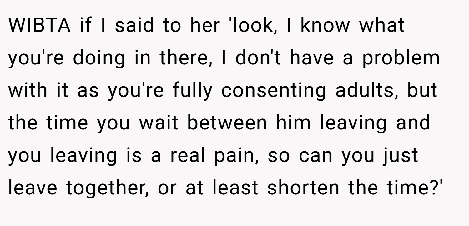 WIBTA if I said to her 'look, I know what you're doing in there, I don't have a problem with it as you're fully consenting adults, but the time you wait between him leaving and you leaving is a real pain, so can you just leave together, or at least shorten the time?'