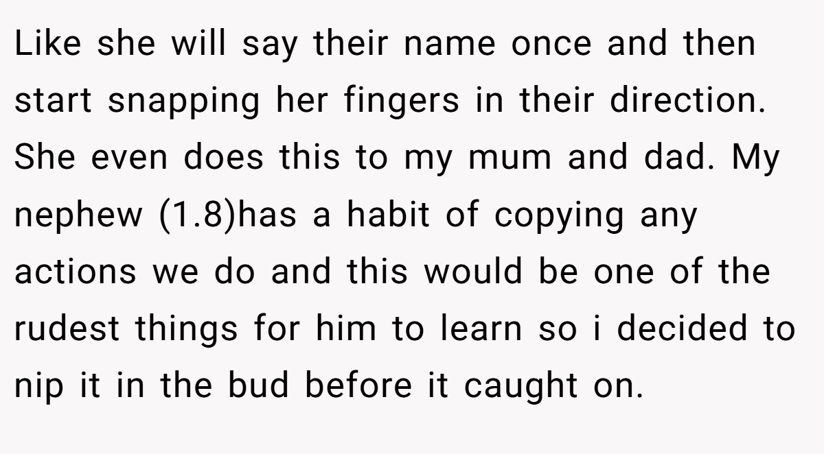 Like she will say their name once and then start snapping her fingers in their direction. She even does this to my mum and dad. My nephew (1.8)has a habit of copying any actions we do and this would be one of the rudest things for him to learn so i decided to nip it in the bud before it caught on.