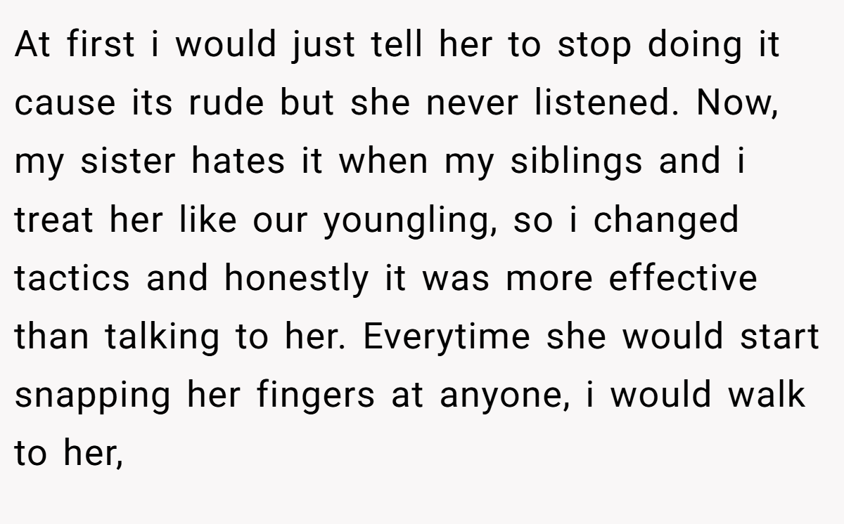 At first i would just tell her to stop doing it cause its rude but she never listened. Now, my sister hates it when my siblings and i treat her like our youngling, so i changed tactics and honestly it was more effective than talking to her. Everytime she would start snapping her fingers at anyone, i would walk to her,