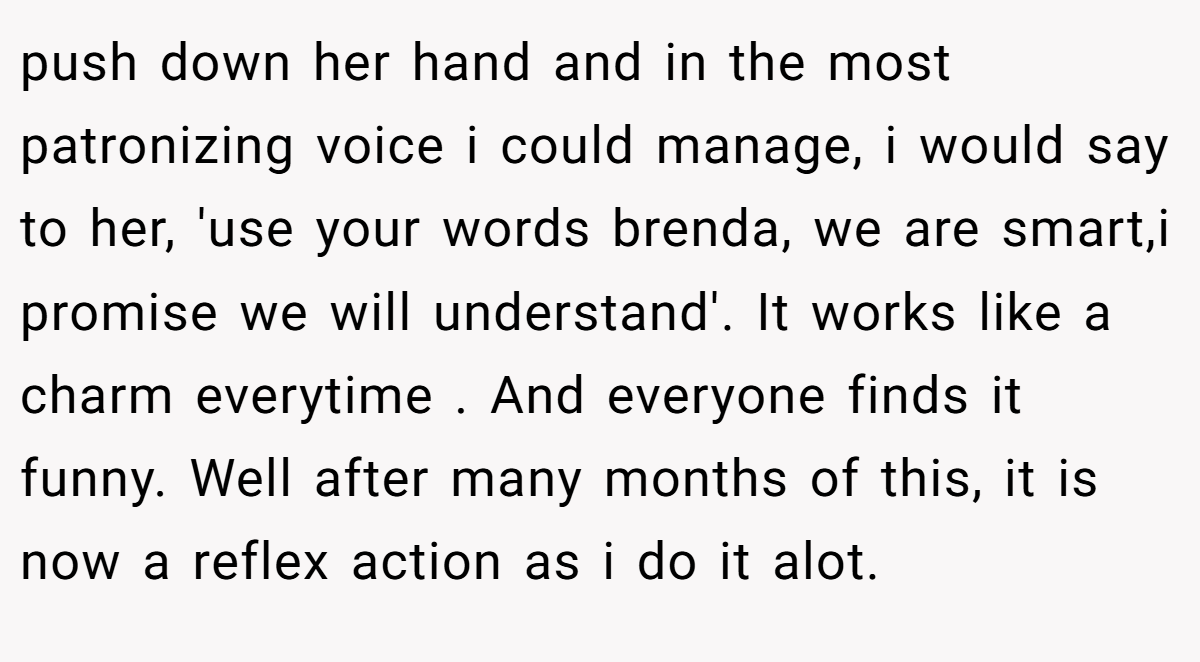 push down her hand and in the most patronizing voice i could manage, i would say to her, 'use your words brenda, we are smart,i promise we will understand'. It works like a charm everytime . And everyone finds it funny. Well after many months of this, it is now a reflex action as i do it alot.