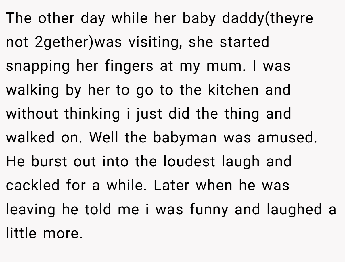The other day while her baby daddy(theyre not 2gether)was visiting, she started snapping her fingers at my mum. I was walking by her to go to the kitchen and without thinking i just did the thing and walked on. Well the babyman was amused. He burst out into the loudest laugh and cackled for a while. Later when he was leaving he told me i was funny and laughed a little more.