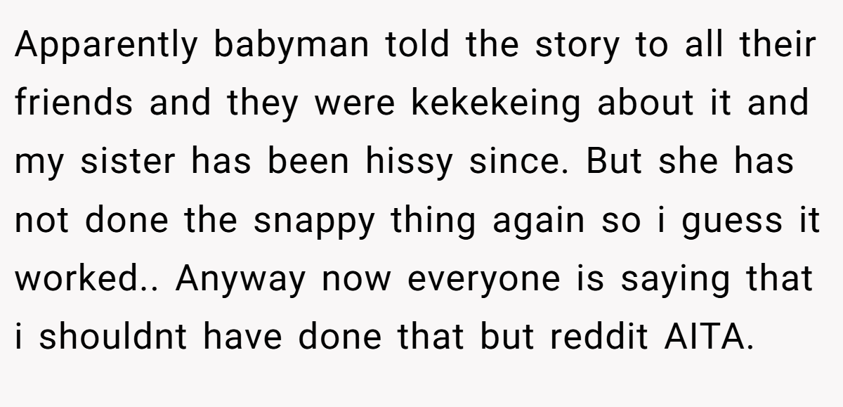 Apparently babyman told the story to all their friends and they were kekekeing about it and my sister has been hissy since. But she has not done the snappy thing again so i guess it worked.. Anyway now everyone is saying that i shouldnt have done that but reddit AITA.
