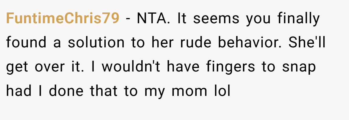FuntimeChris79 - NTA. It seems you finally found a solution to her rude behavior. She'll get over it. I wouldn't have fingers to snap had I done that to my mom lol