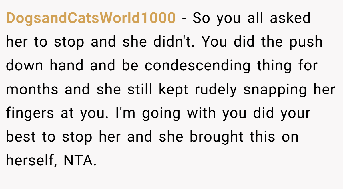 DogsandCatsWorld1000 - So you all asked her to stop and she didn't. You did the push down hand and be condescending thing for months and she still kept rudely snapping her fingers at you. I'm going with you did your best to stop her and she brought this on herself, NTA.