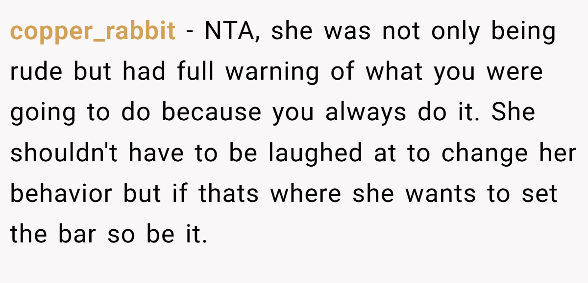 copper_rabbit - NTA, she was not only being rude but had full warning of what you were going to do because you always do it. She shouldn't have to be laughed at to change her behavior but if thats where she wants to set the bar so be it.