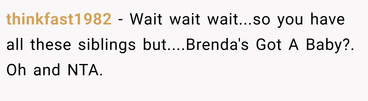 thinkfast1982 - Wait wait wait...so you have all these siblings but....Brenda's Got A Baby?. Oh and NTA.