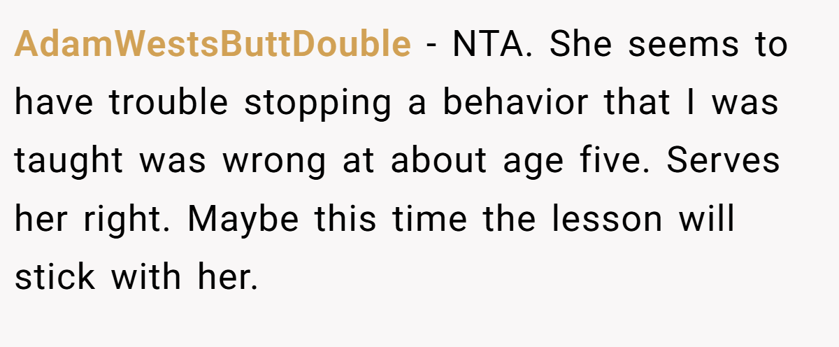 AdamWestsButtDouble - NTA. She seems to have trouble stopping a behavior that I was taught was wrong at about age five. Serves her right. Maybe this time the lesson will stick with her.