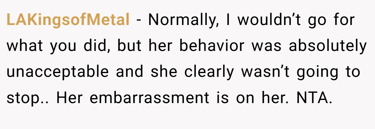 LAKingsofMetal - Normally, I wouldn’t go for what you did, but her behavior was absolutely unacceptable and she clearly wasn’t going to stop.. Her embarrassment is on her. NTA.