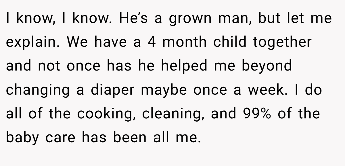 I know, I know. He’s a grown man, but let me explain. We have a 4 month child together and not once has he helped me beyond changing a diaper maybe once a week. I do all of the cooking, cleaning, and 99% of the baby care has been all me.