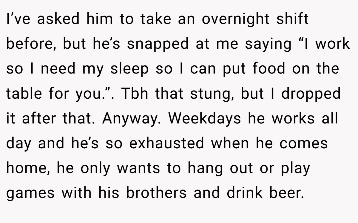 I’ve asked him to take an overnight shift before, but he’s snapped at me saying “I work so I need my sleep so I can put food on the table for you.”. Tbh that stung, but I dropped it after that. Anyway. Weekdays he works all day and he’s so exhausted when he comes home, he only wants to hang out or play games with his brothers and drink beer.