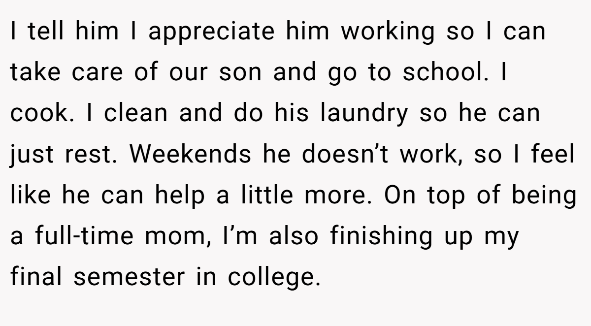 I tell him I appreciate him working so I can take care of our son and go to school. I cook. I clean and do his laundry so he can just rest. Weekends he doesn’t work, so I feel like he can help a little more. On top of being a full-time mom, I’m also finishing up my final semester in college.