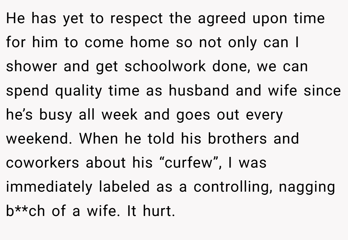 He has yet to respect the agreed upon time for him to come home so not only can I shower and get schoolwork done, we can spend quality time as husband and wife since he’s busy all week and goes out every weekend. When he told his brothers and coworkers about his “curfew”, I was immediately labeled as a controlling, nagging b**ch of a wife. It hurt.