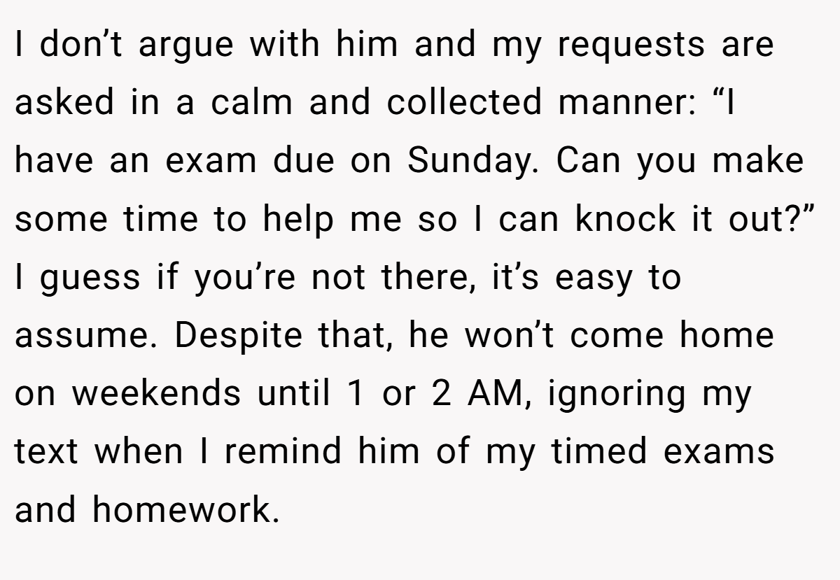 I don’t argue with him and my requests are asked in a calm and collected manner: “I have an exam due on Sunday. Can you make some time to help me so I can knock it out?” I guess if you’re not there, it’s easy to assume. Despite that, he won’t come home on weekends until 1 or 2 AM, ignoring my text when I remind him of my timed exams and homework.