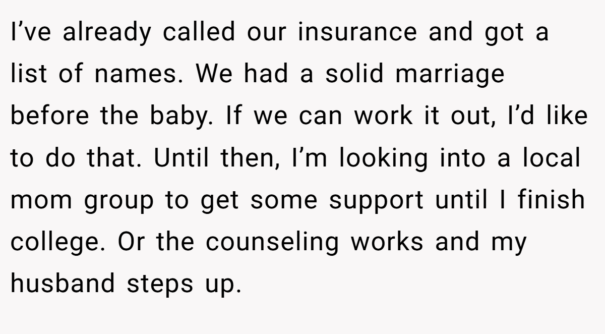 I’ve already called our insurance and got a list of names. We had a solid marriage before the baby. If we can work it out, I’d like to do that. Until then, I’m looking into a local mom group to get some support until I finish college. Or the counseling works and my husband steps up.