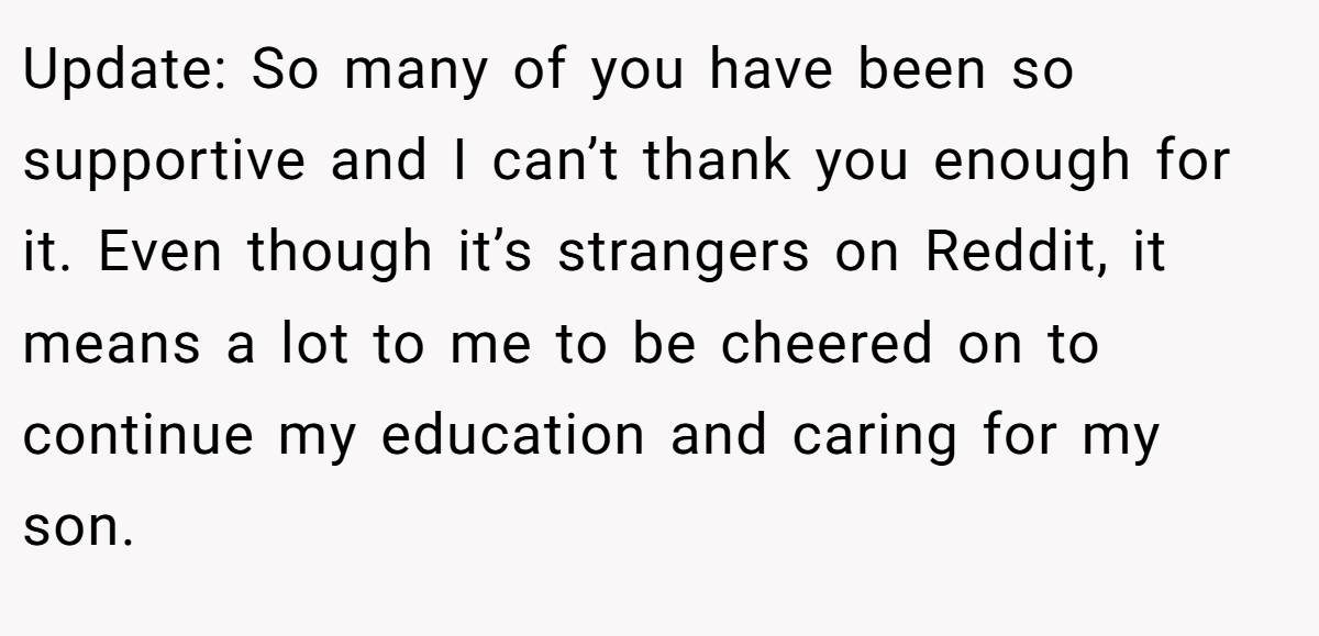 Update: So many of you have been so supportive and I can’t thank you enough for it. Even though it’s strangers on Reddit, it means a lot to me to be cheered on to continue my education and caring for my son.