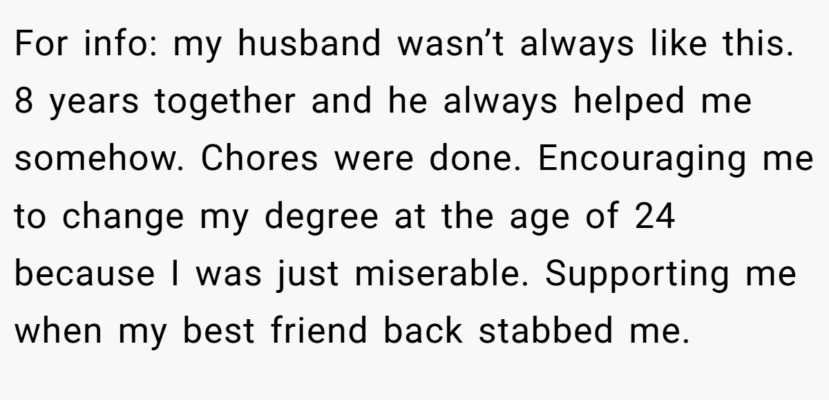 For info: my husband wasn’t always like this. 8 years together and he always helped me somehow. Chores were done. Encouraging me to change my degree at the age of 24 because I was just miserable. Supporting me when my best friend back stabbed me.