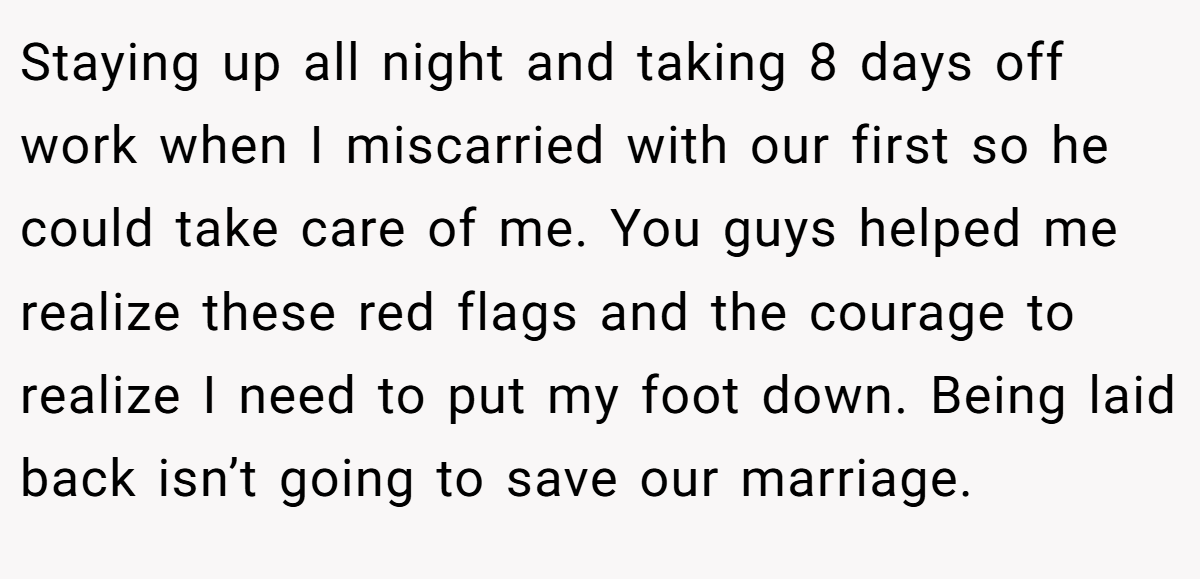 Staying up all night and taking 8 days off work when I miscarried with our first so he could take care of me. You guys helped me realize these red flags and the courage to realize I need to put my foot down. Being laid back isn’t going to save our marriage.