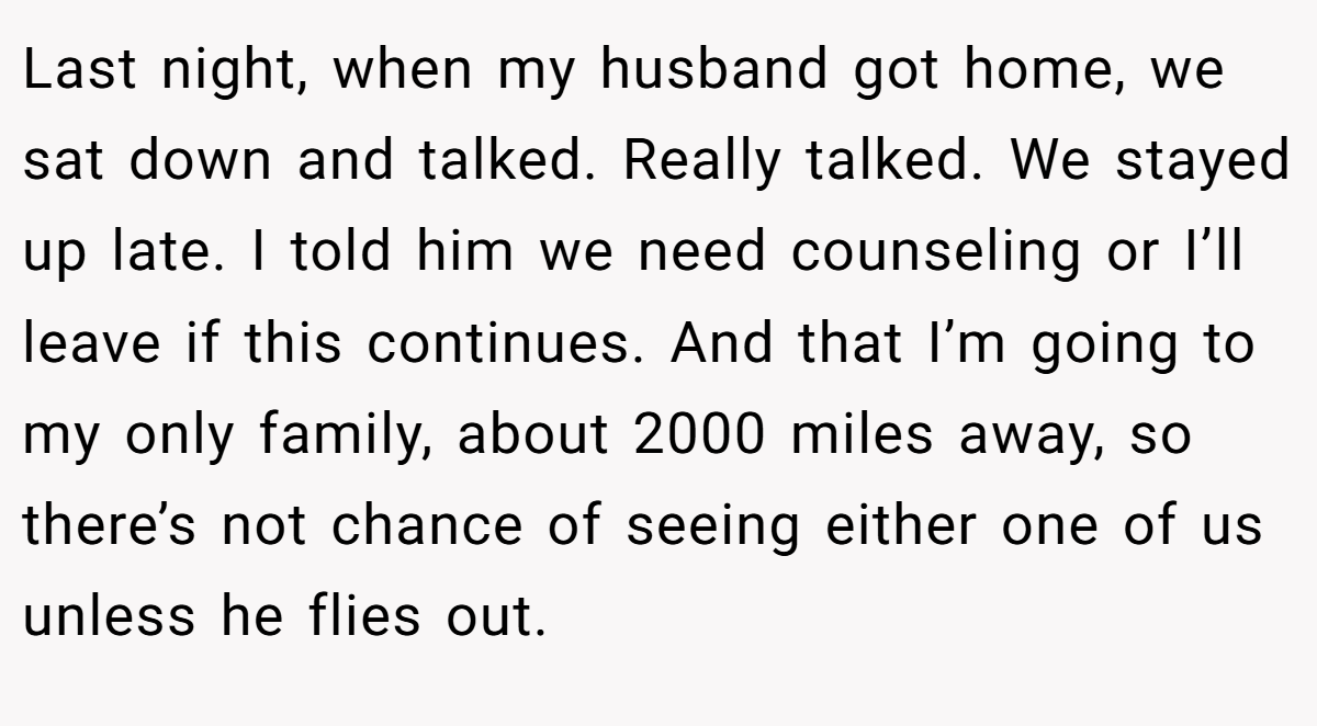 Last night, when my husband got home, we sat down and talked. Really talked. We stayed up late. I told him we need counseling or I’ll leave if this continues. And that I’m going to my only family, about 2000 miles away, so there’s not chance of seeing either one of us unless he flies out.