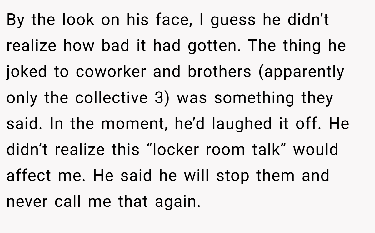 By the look on his face, I guess he didn’t realize how bad it had gotten. The thing he joked to coworker and brothers (apparently only the collective 3) was something they said. In the moment, he’d laughed it off. He didn’t realize this “locker room talk” would affect me. He said he will stop them and never call me that again.