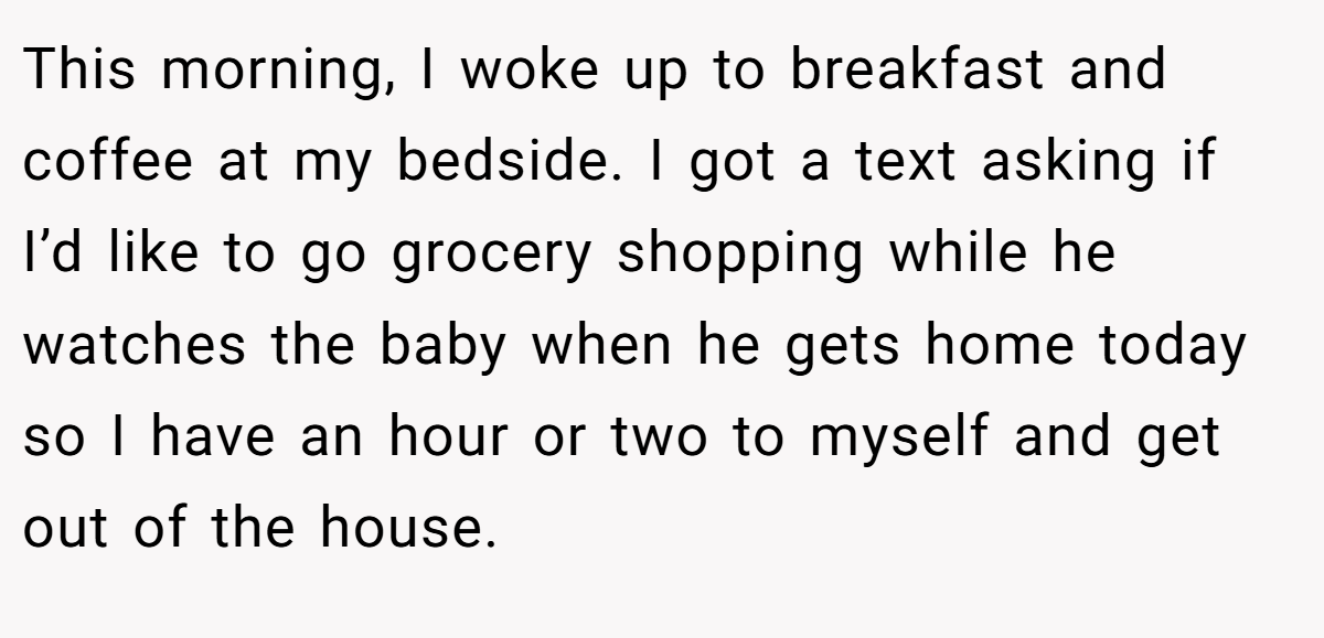 This morning, I woke up to breakfast and coffee at my bedside. I got a text asking if I’d like to go grocery shopping while he watches the baby when he gets home today so I have an hour or two to myself and get out of the house.