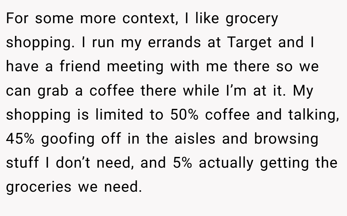For some more context, I like grocery shopping. I run my errands at Target and I have a friend meeting with me there so we can grab a coffee there while I’m at it. My shopping is limited to 50% coffee and talking, 45% goofing off in the aisles and browsing stuff I don’t need, and 5% actually getting the groceries we need.