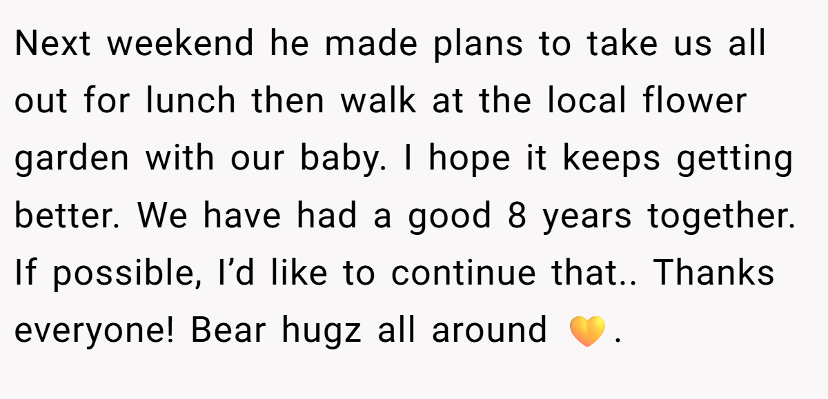 Next weekend he made plans to take us all out for lunch then walk at the local flower garden with our baby. I hope it keeps getting better. We have had a good 8 years together. If possible, I’d like to continue that.. Thanks everyone! Bear hugz all around 💛.