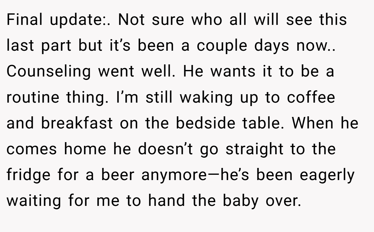 Final update:. Not sure who all will see this last part but it’s been a couple days now.. Counseling went well. He wants it to be a routine thing. I’m still waking up to coffee and breakfast on the bedside table. When he comes home he doesn’t go straight to the fridge for a beer anymore—he’s been eagerly waiting for me to hand the baby over.
