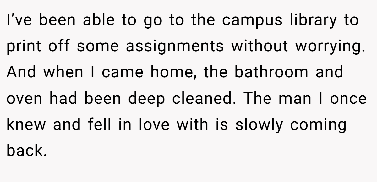 I’ve been able to go to the campus library to print off some assignments without worrying. And when I came home, the bathroom and oven had been deep cleaned. The man I once knew and fell in love with is slowly coming back.