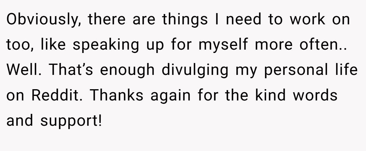 Obviously, there are things I need to work on too, like speaking up for myself more often.. Well. That’s enough divulging my personal life on Reddit. Thanks again for the kind words and support!