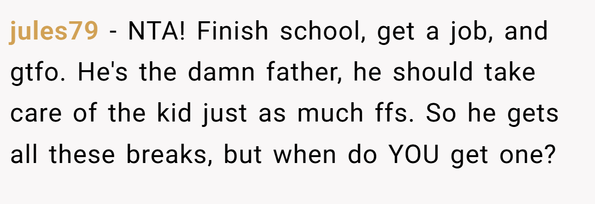 jules79 - NTA! Finish school, get a job, and gtfo. He's the damn father, he should take care of the kid just as much ffs. So he gets all these breaks, but when do YOU get one?