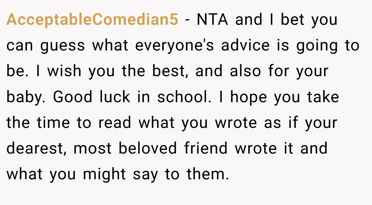AcceptableComedian5 - NTA and I bet you can guess what everyone's advice is going to be. I wish you the best, and also for your baby. Good luck in school. I hope you take the time to read what you wrote as if your dearest, most beloved friend wrote it and what you might say to them.