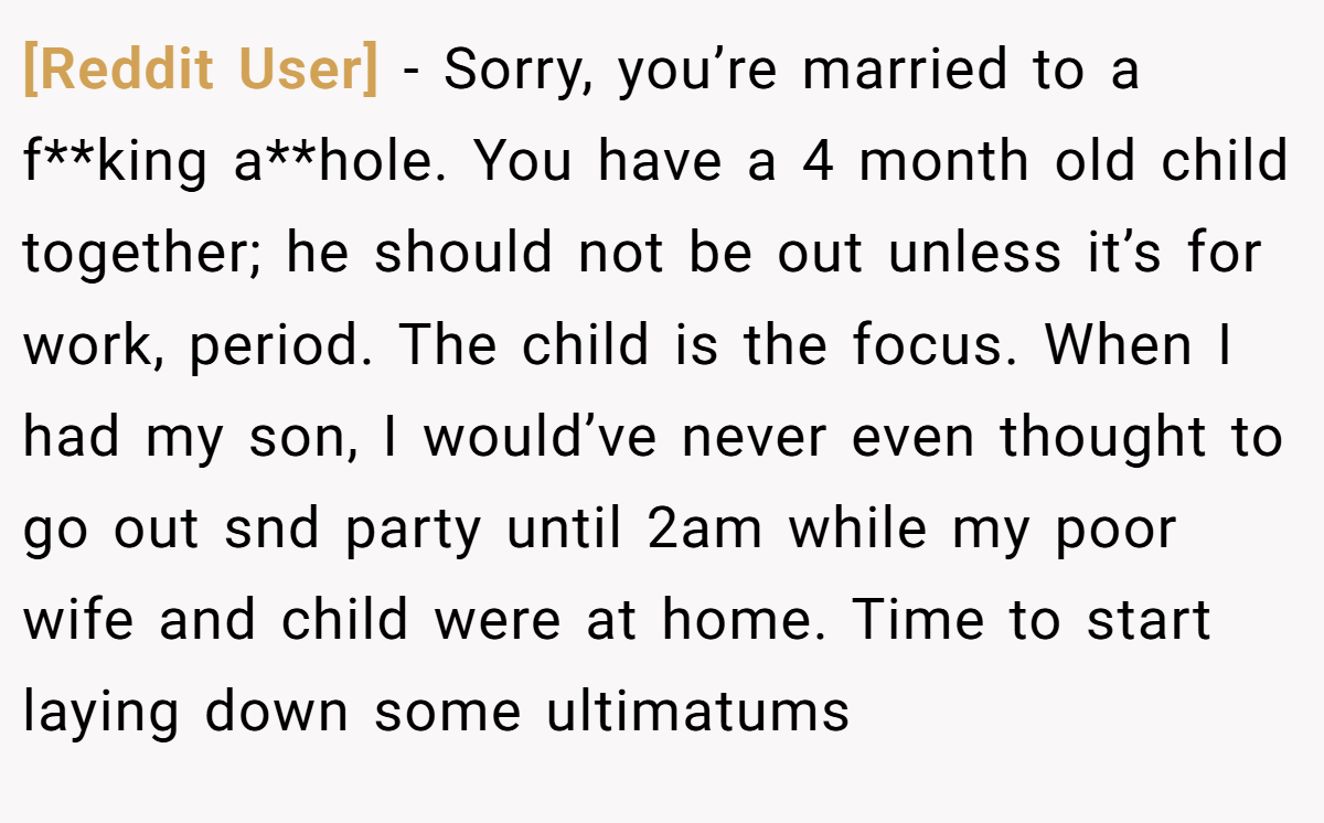 [Reddit User] - Sorry, you’re married to a f**king a**hole. You have a 4 month old child together; he should not be out unless it’s for work, period. The child is the focus. When I had my son, I would’ve never even thought to go out snd party until 2am while my poor wife and child were at home. Time to start laying down some ultimatums