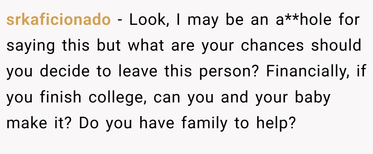 srkaficionado - Look, I may be an a**hole for saying this but what are your chances should you decide to leave this person? Financially, if you finish college, can you and your baby make it? Do you have family to help?