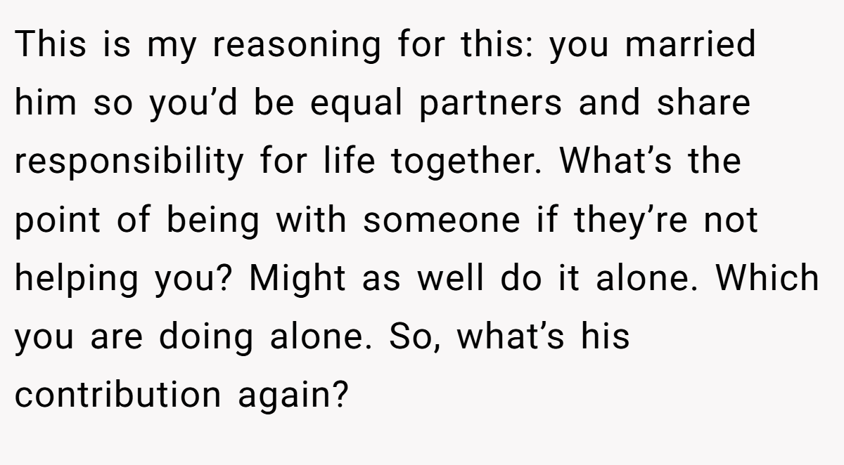 This is my reasoning for this: you married him so you’d be equal partners and share responsibility for life together. What’s the point of being with someone if they’re not helping you? Might as well do it alone. Which you are doing alone. So, what’s his contribution again?