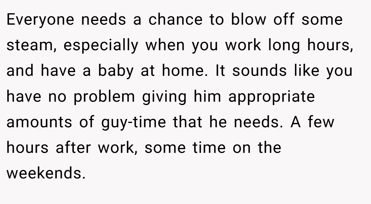 Everyone needs a chance to blow off some steam, especially when you work long hours, and have a baby at home. It sounds like you have no problem giving him appropriate amounts of guy-time that he needs. A few hours after work, some time on the weekends.